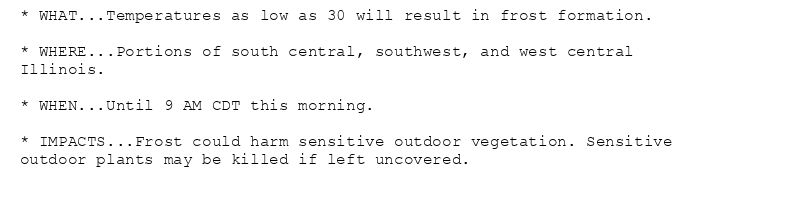 * WHAT...Temperatures as low as 30 will result in frost formation.

* WHERE...Portions of south central, southwest, and west central
Illinois.

* WHEN...Until 9 AM CDT this morning.

* IMPACTS...Frost could harm sensitive outdoor vegetation. Sensitive
outdoor plants may be killed if left uncovered.