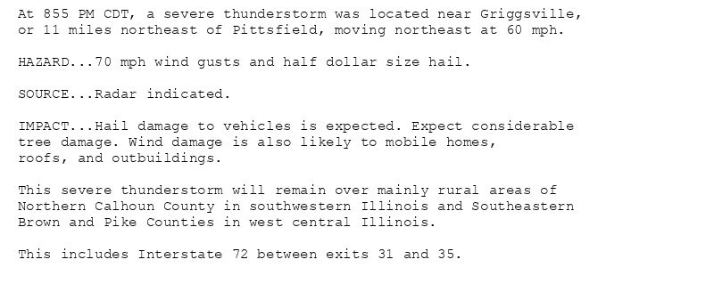 At 855 PM CDT, a severe thunderstorm was located near Griggsville,
or 11 miles northeast of Pittsfield, moving northeast at 60 mph.

HAZARD...70 mph wind gusts and half dollar size hail.

SOURCE...Radar indicated.

IMPACT...Hail damage to vehicles is expected. Expect considerable
tree damage. Wind damage is also likely to mobile homes,
roofs, and outbuildings.

This severe thunderstorm will remain over mainly rural areas of
Northern Calhoun County in southwestern Illinois and Southeastern
Brown and Pike Counties in west central Illinois.

This includes Interstate 72 between exits 31 and 35.