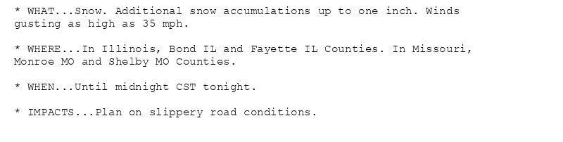 * WHAT...Snow. Additional snow accumulations up to one inch. Winds
gusting as high as 35 mph.

* WHERE...In Illinois, Bond IL and Fayette IL Counties. In Missouri,
Monroe MO and Shelby MO Counties.

* WHEN...Until midnight CST tonight.

* IMPACTS...Plan on slippery road conditions.