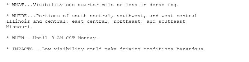 * WHAT...Visibility one quarter mile or less in dense fog.

* WHERE...Portions of south central, southwest, and west central
Illinois and central, east central, northeast, and southeast
Missouri.

* WHEN...Until 9 AM CST Monday.

* IMPACTS...Low visibility could make driving conditions hazardous.