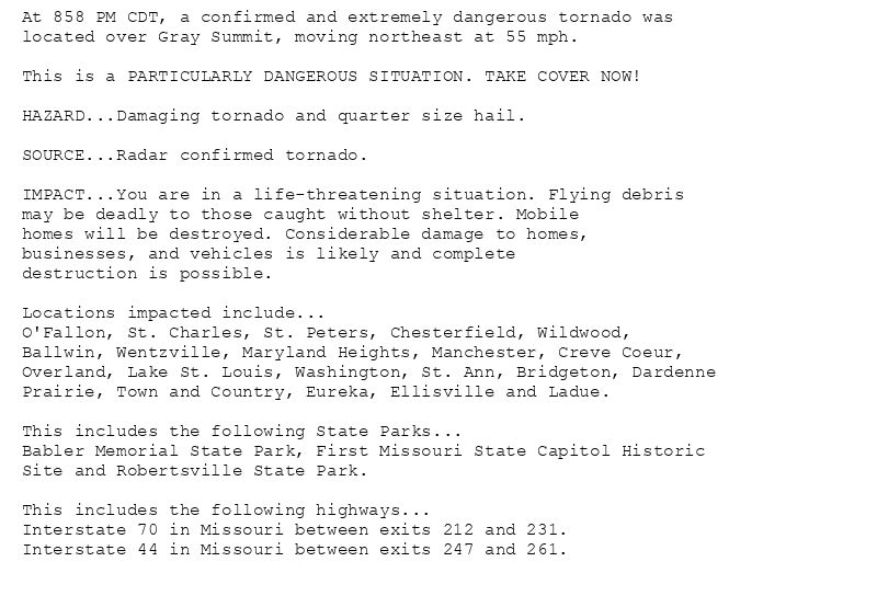 At 858 PM CDT, a confirmed and extremely dangerous tornado was
located over Gray Summit, moving northeast at 55 mph.

This is a PARTICULARLY DANGEROUS SITUATION. TAKE COVER NOW!

HAZARD...Damaging tornado and quarter size hail.

SOURCE...Radar confirmed tornado.

IMPACT...You are in a life-threatening situation. Flying debris
may be deadly to those caught without shelter. Mobile
homes will be destroyed. Considerable damage to homes,
businesses, and vehicles is likely and complete
destruction is possible.

Locations impacted include...
O'Fallon, St. Charles, St. Peters, Chesterfield, Wildwood,
Ballwin, Wentzville, Maryland Heights, Manchester, Creve Coeur,
Overland, Lake St. Louis, Washington, St. Ann, Bridgeton, Dardenne
Prairie, Town and Country, Eureka, Ellisville and Ladue.

This includes the following State Parks...
Babler Memorial State Park, First Missouri State Capitol Historic
Site and Robertsville State Park.

This includes the following highways...
Interstate 70 in Missouri between exits 212 and 231.
Interstate 44 in Missouri between exits 247 and 261.