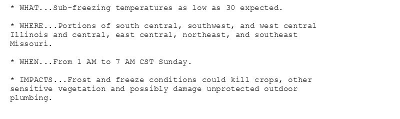* WHAT...Sub-freezing temperatures as low as 30 expected.

* WHERE...Portions of south central, southwest, and west central
Illinois and central, east central, northeast, and southeast
Missouri.

* WHEN...From 1 AM to 7 AM CST Sunday.

* IMPACTS...Frost and freeze conditions could kill crops, other
sensitive vegetation and possibly damage unprotected outdoor
plumbing.