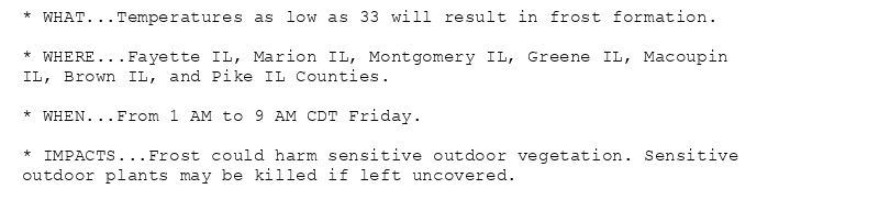 * WHAT...Temperatures as low as 33 will result in frost formation.

* WHERE...Fayette IL, Marion IL, Montgomery IL, Greene IL, Macoupin
IL, Brown IL, and Pike IL Counties.

* WHEN...From 1 AM to 9 AM CDT Friday.

* IMPACTS...Frost could harm sensitive outdoor vegetation. Sensitive
outdoor plants may be killed if left uncovered.