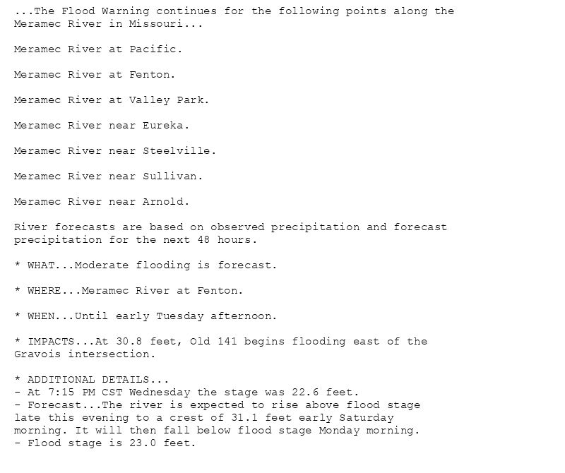 ...The Flood Warning continues for the following points along the
Meramec River in Missouri...

Meramec River at Pacific.

Meramec River at Fenton.

Meramec River at Valley Park.

Meramec River near Eureka.

Meramec River near Steelville.

Meramec River near Sullivan.

Meramec River near Arnold.

River forecasts are based on observed precipitation and forecast
precipitation for the next 48 hours.

* WHAT...Moderate flooding is forecast.

* WHERE...Meramec River at Fenton.

* WHEN...Until early Tuesday afternoon.

* IMPACTS...At 30.8 feet, Old 141 begins flooding east of the
Gravois intersection.

* ADDITIONAL DETAILS...
- At 7:15 PM CST Wednesday the stage was 22.6 feet.
- Forecast...The river is expected to rise above flood stage
late this evening to a crest of 31.1 feet early Saturday
morning. It will then fall below flood stage Monday morning.
- Flood stage is 23.0 feet.