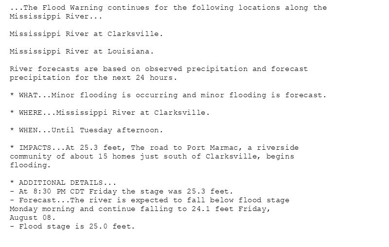 ...The Flood Warning continues for the following locations along the
Mississippi River...

Mississippi River at Clarksville.

Mississippi River at Louisiana.

River forecasts are based on observed precipitation and forecast
precipitation for the next 24 hours.

* WHAT...Minor flooding is occurring and minor flooding is forecast.

* WHERE...Mississippi River at Clarksville.

* WHEN...Until Tuesday afternoon.

* IMPACTS...At 25.3 feet, The road to Port Marmac, a riverside
community of about 15 homes just south of Clarksville, begins
flooding.

* ADDITIONAL DETAILS...
- At 8:30 PM CDT Friday the stage was 25.3 feet.
- Forecast...The river is expected to fall below flood stage
Monday morning and continue falling to 24.1 feet Friday,
August 08.
- Flood stage is 25.0 feet.