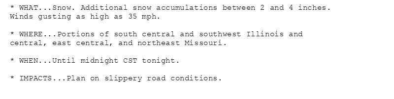 * WHAT...Snow. Additional snow accumulations between 2 and 4 inches.
Winds gusting as high as 35 mph.

* WHERE...Portions of south central and southwest Illinois and
central, east central, and northeast Missouri.

* WHEN...Until midnight CST tonight.

* IMPACTS...Plan on slippery road conditions.