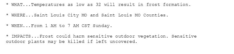 * WHAT...Temperatures as low as 32 will result in frost formation.

* WHERE...Saint Louis City MO and Saint Louis MO Counties.

* WHEN...From 1 AM to 7 AM CST Sunday.

* IMPACTS...Frost could harm sensitive outdoor vegetation. Sensitive
outdoor plants may be killed if left uncovered.