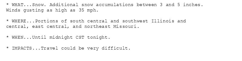 * WHAT...Snow. Additional snow accumulations between 3 and 5 inches.
Winds gusting as high as 35 mph.

* WHERE...Portions of south central and southwest Illinois and
central, east central, and northeast Missouri.

* WHEN...Until midnight CST tonight.

* IMPACTS...Travel could be very difficult.