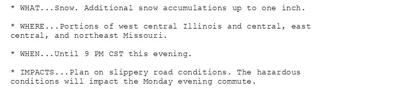 * WHAT...Snow. Additional snow accumulations up to one inch.

* WHERE...Portions of west central Illinois and central, east
central, and northeast Missouri.

* WHEN...Until 9 PM CST this evening.

* IMPACTS...Plan on slippery road conditions. The hazardous
conditions will impact the Monday evening commute.