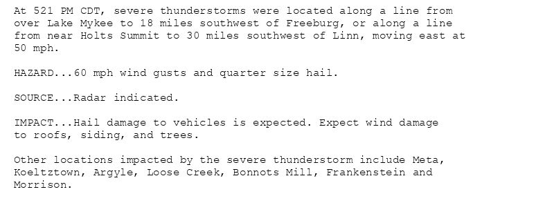 At 521 PM CDT, severe thunderstorms were located along a line from
over Lake Mykee to 18 miles southwest of Freeburg, or along a line
from near Holts Summit to 30 miles southwest of Linn, moving east at
50 mph.

HAZARD...60 mph wind gusts and quarter size hail.

SOURCE...Radar indicated.

IMPACT...Hail damage to vehicles is expected. Expect wind damage
to roofs, siding, and trees.

Other locations impacted by the severe thunderstorm include Meta,
Koeltztown, Argyle, Loose Creek, Bonnots Mill, Frankenstein and
Morrison.