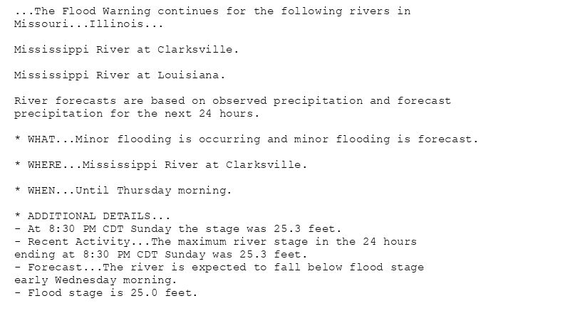 ...The Flood Warning continues for the following rivers in
Missouri...Illinois...

Mississippi River at Clarksville.

Mississippi River at Louisiana.

River forecasts are based on observed precipitation and forecast
precipitation for the next 24 hours.

* WHAT...Minor flooding is occurring and minor flooding is forecast.

* WHERE...Mississippi River at Clarksville.

* WHEN...Until Thursday morning.

* ADDITIONAL DETAILS...
- At 8:30 PM CDT Sunday the stage was 25.3 feet.
- Recent Activity...The maximum river stage in the 24 hours
ending at 8:30 PM CDT Sunday was 25.3 feet.
- Forecast...The river is expected to fall below flood stage
early Wednesday morning.
- Flood stage is 25.0 feet.