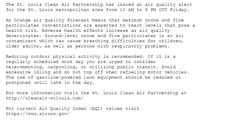 The St. Louis Clean Air Partnership has issued an air quality alert
for the St. Louis metropolitan area from 10 AM to 8 PM CDT Friday.

An Orange air quality forecast means that maximum ozone and fine
particulates concentrations are expected to reach levels that pose a
health risk. Adverse health effects increase as air quality
deteriorates. Ground-level ozone and fine particulates is an air
contaminant which can cause breathing difficulties for children,
older adults, as well as persons with respiratory problems.

Reducing outdoor physical activity is recommended. If it is a
regularly scheduled work day you are urged to consider
telecommuting, carpooling, or utilizing public transit. Avoid
excessive idling and do not top off when refueling motor vehicles.
The use of gasoline-powered lawn equipment should be reduced or
postponed until late in the day.

For more information visit the St. Louis Clean Air Partnership at
http://cleanair-stlouis.com/

For current Air Quality Index (AQI) values visit
https://www.airnow.gov/