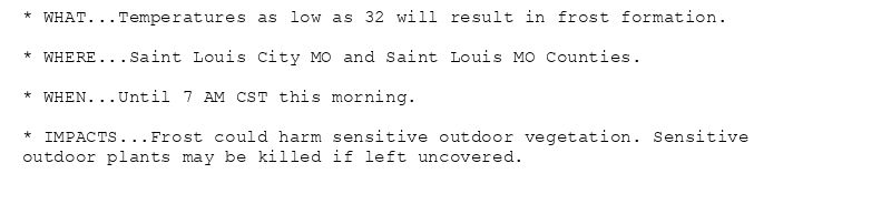 * WHAT...Temperatures as low as 32 will result in frost formation.

* WHERE...Saint Louis City MO and Saint Louis MO Counties.

* WHEN...Until 7 AM CST this morning.

* IMPACTS...Frost could harm sensitive outdoor vegetation. Sensitive
outdoor plants may be killed if left uncovered.