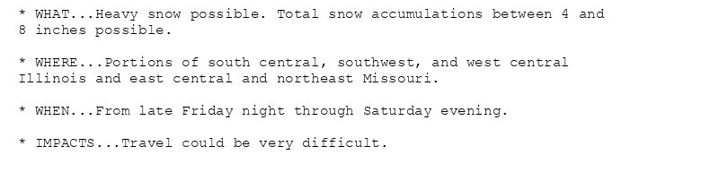 * WHAT...Heavy snow possible. Total snow accumulations between 4 and
8 inches possible.

* WHERE...Portions of south central, southwest, and west central
Illinois and east central and northeast Missouri.

* WHEN...From late Friday night through Saturday evening.

* IMPACTS...Travel could be very difficult.