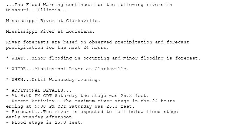 ...The Flood Warning continues for the following rivers in
Missouri...Illinois...

Mississippi River at Clarksville.

Mississippi River at Louisiana.

River forecasts are based on observed precipitation and forecast
precipitation for the next 24 hours.

* WHAT...Minor flooding is occurring and minor flooding is forecast.

* WHERE...Mississippi River at Clarksville.

* WHEN...Until Wednesday evening.

* ADDITIONAL DETAILS...
- At 9:00 PM CDT Saturday the stage was 25.2 feet.
- Recent Activity...The maximum river stage in the 24 hours
ending at 9:00 PM CDT Saturday was 25.3 feet.
- Forecast...The river is expected to fall below flood stage
early Tuesday afternoon.
- Flood stage is 25.0 feet.