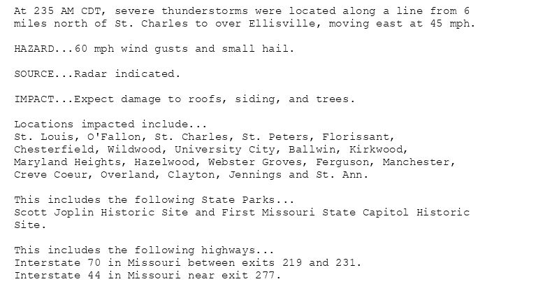 At 235 AM CDT, severe thunderstorms were located along a line from 6
miles north of St. Charles to over Ellisville, moving east at 45 mph.

HAZARD...60 mph wind gusts and small hail.

SOURCE...Radar indicated.

IMPACT...Expect damage to roofs, siding, and trees.

Locations impacted include...
St. Louis, O'Fallon, St. Charles, St. Peters, Florissant,
Chesterfield, Wildwood, University City, Ballwin, Kirkwood,
Maryland Heights, Hazelwood, Webster Groves, Ferguson, Manchester,
Creve Coeur, Overland, Clayton, Jennings and St. Ann.

This includes the following State Parks...
Scott Joplin Historic Site and First Missouri State Capitol Historic
Site.

This includes the following highways...
Interstate 70 in Missouri between exits 219 and 231.
Interstate 44 in Missouri near exit 277.