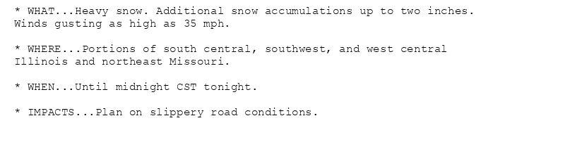 * WHAT...Heavy snow. Additional snow accumulations up to two inches.
Winds gusting as high as 35 mph.

* WHERE...Portions of south central, southwest, and west central
Illinois and northeast Missouri.

* WHEN...Until midnight CST tonight.

* IMPACTS...Plan on slippery road conditions.