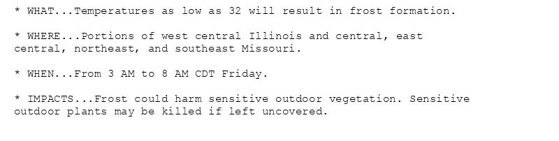 * WHAT...Temperatures as low as 32 will result in frost formation.

* WHERE...Portions of west central Illinois and central, east
central, northeast, and southeast Missouri.

* WHEN...From 3 AM to 8 AM CDT Friday.

* IMPACTS...Frost could harm sensitive outdoor vegetation. Sensitive
outdoor plants may be killed if left uncovered.