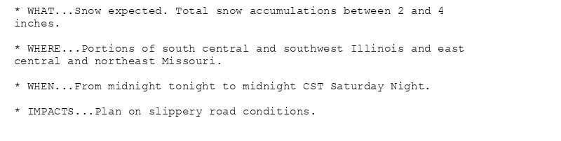 * WHAT...Snow expected. Total snow accumulations between 2 and 4
inches.

* WHERE...Portions of south central and southwest Illinois and east
central and northeast Missouri.

* WHEN...From midnight tonight to midnight CST Saturday Night.

* IMPACTS...Plan on slippery road conditions.
