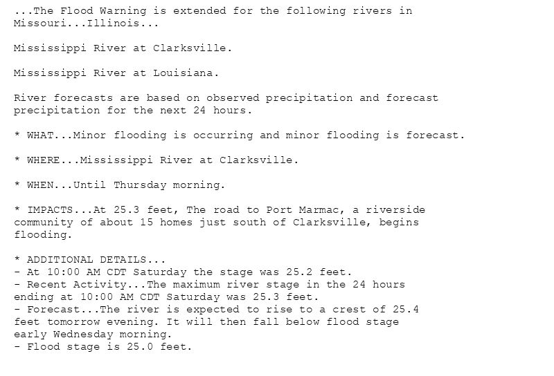 ...The Flood Warning is extended for the following rivers in
Missouri...Illinois...

Mississippi River at Clarksville.

Mississippi River at Louisiana.

River forecasts are based on observed precipitation and forecast
precipitation for the next 24 hours.

* WHAT...Minor flooding is occurring and minor flooding is forecast.

* WHERE...Mississippi River at Clarksville.

* WHEN...Until Thursday morning.

* IMPACTS...At 25.3 feet, The road to Port Marmac, a riverside
community of about 15 homes just south of Clarksville, begins
flooding.

* ADDITIONAL DETAILS...
- At 10:00 AM CDT Saturday the stage was 25.2 feet.
- Recent Activity...The maximum river stage in the 24 hours
ending at 10:00 AM CDT Saturday was 25.3 feet.
- Forecast...The river is expected to rise to a crest of 25.4
feet tomorrow evening. It will then fall below flood stage
early Wednesday morning.
- Flood stage is 25.0 feet.