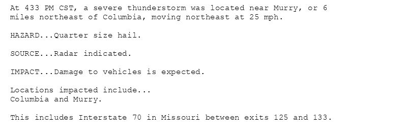 At 433 PM CST, a severe thunderstorm was located near Murry, or 6
miles northeast of Columbia, moving northeast at 25 mph.

HAZARD...Quarter size hail.

SOURCE...Radar indicated.

IMPACT...Damage to vehicles is expected.

Locations impacted include...
Columbia and Murry.

This includes Interstate 70 in Missouri between exits 125 and 133.