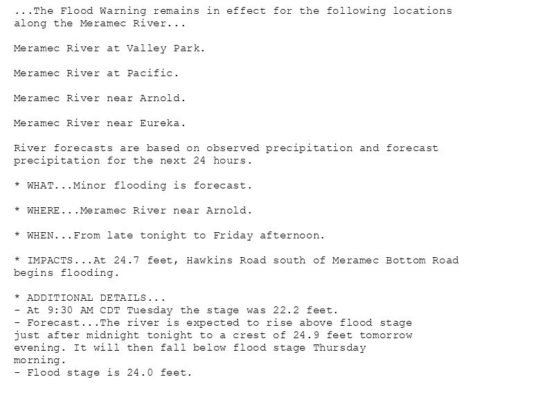 ...The Flood Warning remains in effect for the following locations
along the Meramec River...

Meramec River at Valley Park.

Meramec River at Pacific.

Meramec River near Arnold.

Meramec River near Eureka.

River forecasts are based on observed precipitation and forecast
precipitation for the next 24 hours.

* WHAT...Minor flooding is forecast.

* WHERE...Meramec River near Arnold.

* WHEN...From late tonight to Friday afternoon.

* IMPACTS...At 24.7 feet, Hawkins Road south of Meramec Bottom Road
begins flooding.

* ADDITIONAL DETAILS...
- At 9:30 AM CDT Tuesday the stage was 22.2 feet.
- Forecast...The river is expected to rise above flood stage
just after midnight tonight to a crest of 24.9 feet tomorrow
evening. It will then fall below flood stage Thursday
morning.
- Flood stage is 24.0 feet.