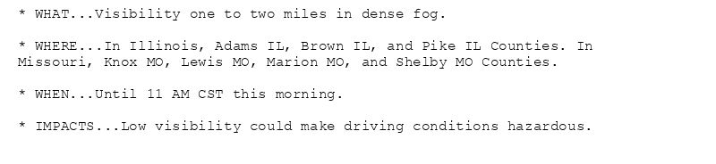 * WHAT...Visibility one to two miles in dense fog.

* WHERE...In Illinois, Adams IL, Brown IL, and Pike IL Counties. In
Missouri, Knox MO, Lewis MO, Marion MO, and Shelby MO Counties.

* WHEN...Until 11 AM CST this morning.

* IMPACTS...Low visibility could make driving conditions hazardous.