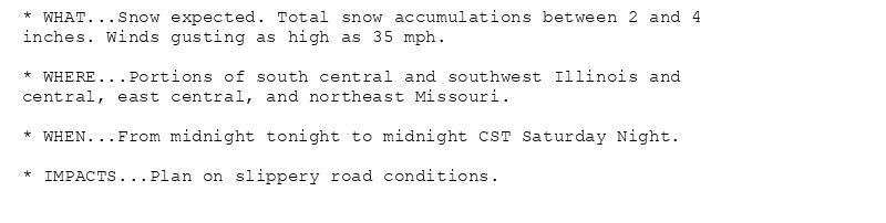 * WHAT...Snow expected. Total snow accumulations between 2 and 4
inches. Winds gusting as high as 35 mph.

* WHERE...Portions of south central and southwest Illinois and
central, east central, and northeast Missouri.

* WHEN...From midnight tonight to midnight CST Saturday Night.

* IMPACTS...Plan on slippery road conditions.