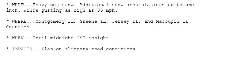 * WHAT...Heavy wet snow. Additional snow accumulations up to one
inch. Winds gusting as high as 35 mph.

* WHERE...Montgomery IL, Greene IL, Jersey IL, and Macoupin IL
Counties.

* WHEN...Until midnight CST tonight.

* IMPACTS...Plan on slippery road conditions.