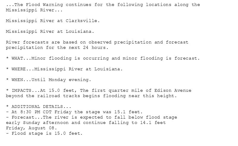 ...The Flood Warning continues for the following locations along the
Mississippi River...

Mississippi River at Clarksville.

Mississippi River at Louisiana.

River forecasts are based on observed precipitation and forecast
precipitation for the next 24 hours.

* WHAT...Minor flooding is occurring and minor flooding is forecast.

* WHERE...Mississippi River at Louisiana.

* WHEN...Until Monday evening.

* IMPACTS...At 15.0 feet, The first quarter mile of Edison Avenue
beyond the railroad tracks begins flooding near this height.

* ADDITIONAL DETAILS...
- At 8:30 PM CDT Friday the stage was 15.1 feet.
- Forecast...The river is expected to fall below flood stage
early Sunday afternoon and continue falling to 14.1 feet
Friday, August 08.
- Flood stage is 15.0 feet.