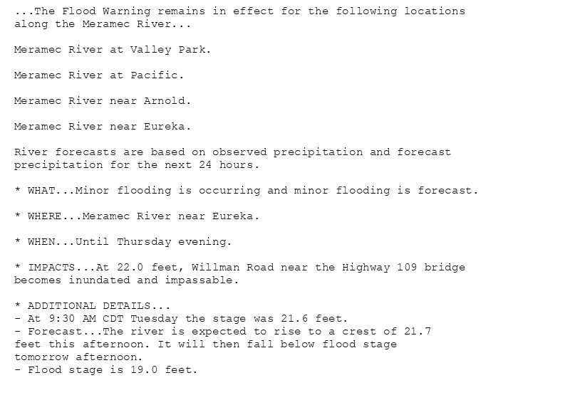 ...The Flood Warning remains in effect for the following locations
along the Meramec River...

Meramec River at Valley Park.

Meramec River at Pacific.

Meramec River near Arnold.

Meramec River near Eureka.

River forecasts are based on observed precipitation and forecast
precipitation for the next 24 hours.

* WHAT...Minor flooding is occurring and minor flooding is forecast.

* WHERE...Meramec River near Eureka.

* WHEN...Until Thursday evening.

* IMPACTS...At 22.0 feet, Willman Road near the Highway 109 bridge
becomes inundated and impassable.

* ADDITIONAL DETAILS...
- At 9:30 AM CDT Tuesday the stage was 21.6 feet.
- Forecast...The river is expected to rise to a crest of 21.7
feet this afternoon. It will then fall below flood stage
tomorrow afternoon.
- Flood stage is 19.0 feet.
