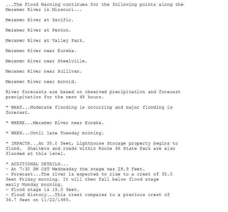 ...The Flood Warning continues for the following points along the
Meramec River in Missouri...

Meramec River at Pacific.

Meramec River at Fenton.

Meramec River at Valley Park.

Meramec River near Eureka.

Meramec River near Steelville.

Meramec River near Sullivan.

Meramec River near Arnold.

River forecasts are based on observed precipitation and forecast
precipitation for the next 48 hours.

* WHAT...Moderate flooding is occurring and major flooding is
forecast.

* WHERE...Meramec River near Eureka.

* WHEN...Until late Tuesday morning.

* IMPACTS...At 35.0 feet, Lighthouse Storage property begins to
flood.  Shelters and roads within Route 66 State Park are also
flooded at this level.

* ADDITIONAL DETAILS...
- At 7:30 PM CST Wednesday the stage was 28.9 feet.
- Forecast...The river is expected to rise to a crest of 35.0
feet Friday morning. It will then fall below flood stage
early Monday morning.
- Flood stage is 19.0 feet.
- Flood History...This crest compares to a previous crest of
34.7 feet on 11/22/1985.