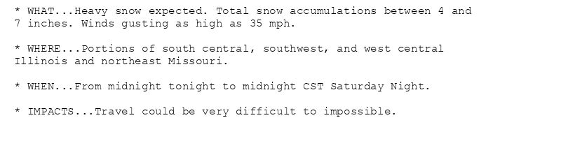 * WHAT...Heavy snow expected. Total snow accumulations between 4 and
7 inches. Winds gusting as high as 35 mph.

* WHERE...Portions of south central, southwest, and west central
Illinois and northeast Missouri.

* WHEN...From midnight tonight to midnight CST Saturday Night.

* IMPACTS...Travel could be very difficult to impossible.