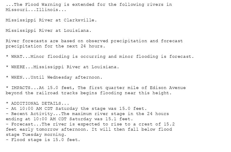 ...The Flood Warning is extended for the following rivers in
Missouri...Illinois...

Mississippi River at Clarksville.

Mississippi River at Louisiana.

River forecasts are based on observed precipitation and forecast
precipitation for the next 24 hours.

* WHAT...Minor flooding is occurring and minor flooding is forecast.

* WHERE...Mississippi River at Louisiana.

* WHEN...Until Wednesday afternoon.

* IMPACTS...At 15.0 feet, The first quarter mile of Edison Avenue
beyond the railroad tracks begins flooding near this height.

* ADDITIONAL DETAILS...
- At 10:00 AM CDT Saturday the stage was 15.0 feet.
- Recent Activity...The maximum river stage in the 24 hours
ending at 10:00 AM CDT Saturday was 15.1 feet.
- Forecast...The river is expected to rise to a crest of 15.2
feet early tomorrow afternoon. It will then fall below flood
stage Tuesday morning.
- Flood stage is 15.0 feet.