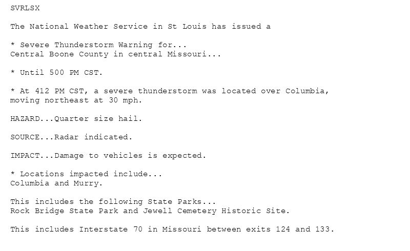 SVRLSX

The National Weather Service in St Louis has issued a

* Severe Thunderstorm Warning for...
Central Boone County in central Missouri...

* Until 500 PM CST.

* At 412 PM CST, a severe thunderstorm was located over Columbia,
moving northeast at 30 mph.

HAZARD...Quarter size hail.

SOURCE...Radar indicated.

IMPACT...Damage to vehicles is expected.

* Locations impacted include...
Columbia and Murry.

This includes the following State Parks...
Rock Bridge State Park and Jewell Cemetery Historic Site.

This includes Interstate 70 in Missouri between exits 124 and 133.