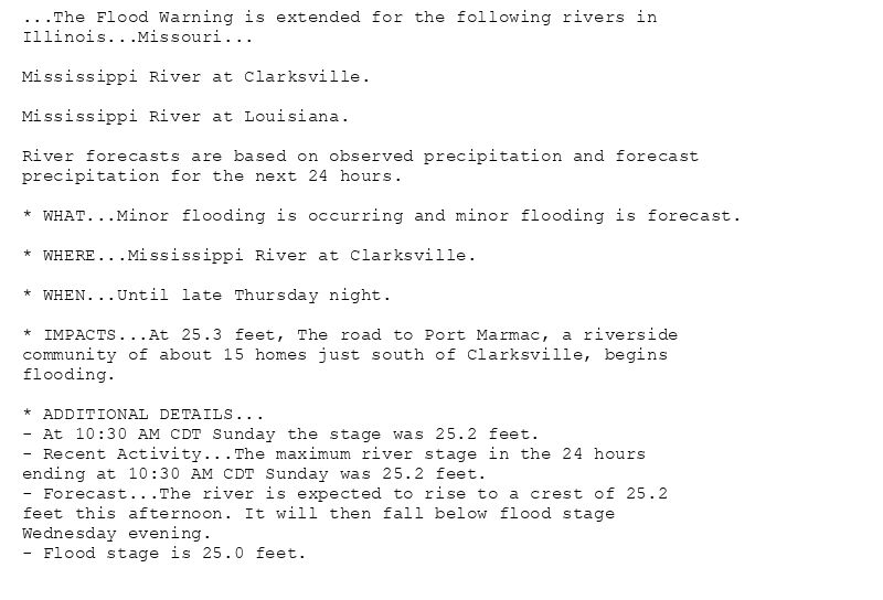 ...The Flood Warning is extended for the following rivers in
Illinois...Missouri...

Mississippi River at Clarksville.

Mississippi River at Louisiana.

River forecasts are based on observed precipitation and forecast
precipitation for the next 24 hours.

* WHAT...Minor flooding is occurring and minor flooding is forecast.

* WHERE...Mississippi River at Clarksville.

* WHEN...Until late Thursday night.

* IMPACTS...At 25.3 feet, The road to Port Marmac, a riverside
community of about 15 homes just south of Clarksville, begins
flooding.

* ADDITIONAL DETAILS...
- At 10:30 AM CDT Sunday the stage was 25.2 feet.
- Recent Activity...The maximum river stage in the 24 hours
ending at 10:30 AM CDT Sunday was 25.2 feet.
- Forecast...The river is expected to rise to a crest of 25.2
feet this afternoon. It will then fall below flood stage
Wednesday evening.
- Flood stage is 25.0 feet.