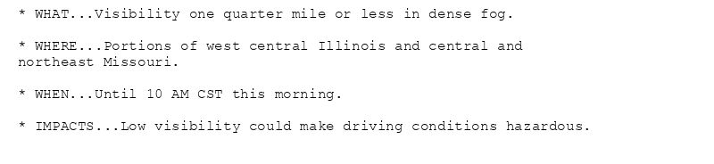 * WHAT...Visibility one quarter mile or less in dense fog.

* WHERE...Portions of west central Illinois and central and
northeast Missouri.

* WHEN...Until 10 AM CST this morning.

* IMPACTS...Low visibility could make driving conditions hazardous.