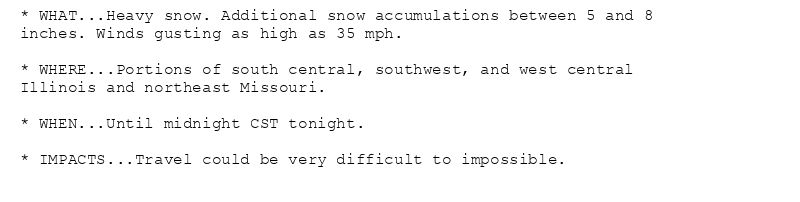 * WHAT...Heavy snow. Additional snow accumulations between 5 and 8
inches. Winds gusting as high as 35 mph.

* WHERE...Portions of south central, southwest, and west central
Illinois and northeast Missouri.

* WHEN...Until midnight CST tonight.

* IMPACTS...Travel could be very difficult to impossible.