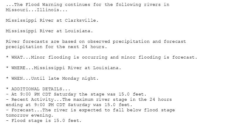 ...The Flood Warning continues for the following rivers in
Missouri...Illinois...

Mississippi River at Clarksville.

Mississippi River at Louisiana.

River forecasts are based on observed precipitation and forecast
precipitation for the next 24 hours.

* WHAT...Minor flooding is occurring and minor flooding is forecast.

* WHERE...Mississippi River at Louisiana.

* WHEN...Until late Monday night.

* ADDITIONAL DETAILS...
- At 9:00 PM CDT Saturday the stage was 15.0 feet.
- Recent Activity...The maximum river stage in the 24 hours
ending at 9:00 PM CDT Saturday was 15.0 feet.
- Forecast...The river is expected to fall below flood stage
tomorrow evening.
- Flood stage is 15.0 feet.