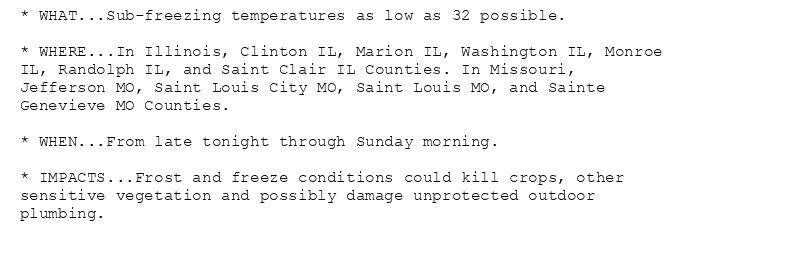 * WHAT...Sub-freezing temperatures as low as 32 possible.

* WHERE...In Illinois, Clinton IL, Marion IL, Washington IL, Monroe
IL, Randolph IL, and Saint Clair IL Counties. In Missouri,
Jefferson MO, Saint Louis City MO, Saint Louis MO, and Sainte
Genevieve MO Counties.

* WHEN...From late tonight through Sunday morning.

* IMPACTS...Frost and freeze conditions could kill crops, other
sensitive vegetation and possibly damage unprotected outdoor
plumbing.