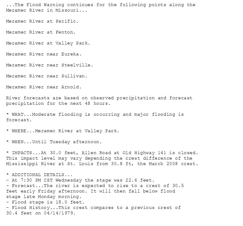 ...The Flood Warning continues for the following points along the
Meramec River in Missouri...

Meramec River at Pacific.

Meramec River at Fenton.

Meramec River at Valley Park.

Meramec River near Eureka.

Meramec River near Steelville.

Meramec River near Sullivan.

Meramec River near Arnold.

River forecasts are based on observed precipitation and forecast
precipitation for the next 48 hours.

* WHAT...Moderate flooding is occurring and major flooding is
forecast.

* WHERE...Meramec River at Valley Park.

* WHEN...Until Tuesday afternoon.

* IMPACTS...At 30.0 feet, Allen Road at Old Highway 141 is closed.
This impact level may vary depending the crest difference of the
Mississippi River at St. Louis from 30.8 ft, the March 2008 crest.

* ADDITIONAL DETAILS...
- At 7:30 PM CST Wednesday the stage was 22.6 feet.
- Forecast...The river is expected to rise to a crest of 30.5
feet early Friday afternoon. It will then fall below flood
stage late Monday morning.
- Flood stage is 18.0 feet.
- Flood History...This crest compares to a previous crest of
30.4 feet on 04/14/1979.