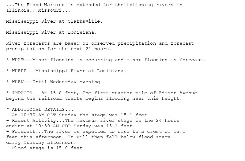 ...The Flood Warning is extended for the following rivers in
Illinois...Missouri...

Mississippi River at Clarksville.

Mississippi River at Louisiana.

River forecasts are based on observed precipitation and forecast
precipitation for the next 24 hours.

* WHAT...Minor flooding is occurring and minor flooding is forecast.

* WHERE...Mississippi River at Louisiana.

* WHEN...Until Wednesday evening.

* IMPACTS...At 15.0 feet, The first quarter mile of Edison Avenue
beyond the railroad tracks begins flooding near this height.

* ADDITIONAL DETAILS...
- At 10:30 AM CDT Sunday the stage was 15.1 feet.
- Recent Activity...The maximum river stage in the 24 hours
ending at 10:30 AM CDT Sunday was 15.1 feet.
- Forecast...The river is expected to rise to a crest of 15.1
feet this afternoon. It will then fall below flood stage
early Tuesday afternoon.
- Flood stage is 15.0 feet.