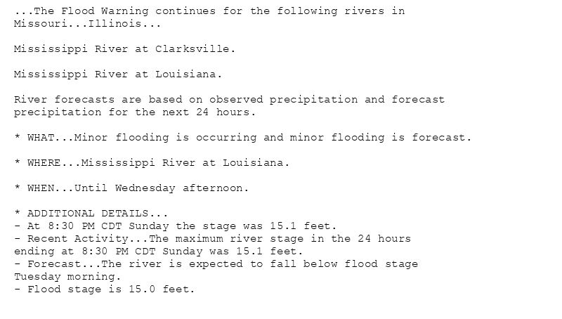 ...The Flood Warning continues for the following rivers in
Missouri...Illinois...

Mississippi River at Clarksville.

Mississippi River at Louisiana.

River forecasts are based on observed precipitation and forecast
precipitation for the next 24 hours.

* WHAT...Minor flooding is occurring and minor flooding is forecast.

* WHERE...Mississippi River at Louisiana.

* WHEN...Until Wednesday afternoon.

* ADDITIONAL DETAILS...
- At 8:30 PM CDT Sunday the stage was 15.1 feet.
- Recent Activity...The maximum river stage in the 24 hours
ending at 8:30 PM CDT Sunday was 15.1 feet.
- Forecast...The river is expected to fall below flood stage
Tuesday morning.
- Flood stage is 15.0 feet.