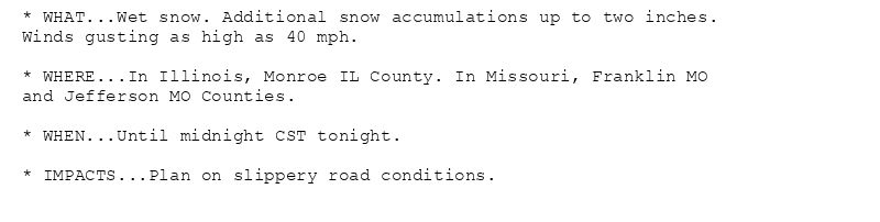 * WHAT...Wet snow. Additional snow accumulations up to two inches.
Winds gusting as high as 40 mph.

* WHERE...In Illinois, Monroe IL County. In Missouri, Franklin MO
and Jefferson MO Counties.

* WHEN...Until midnight CST tonight.

* IMPACTS...Plan on slippery road conditions.