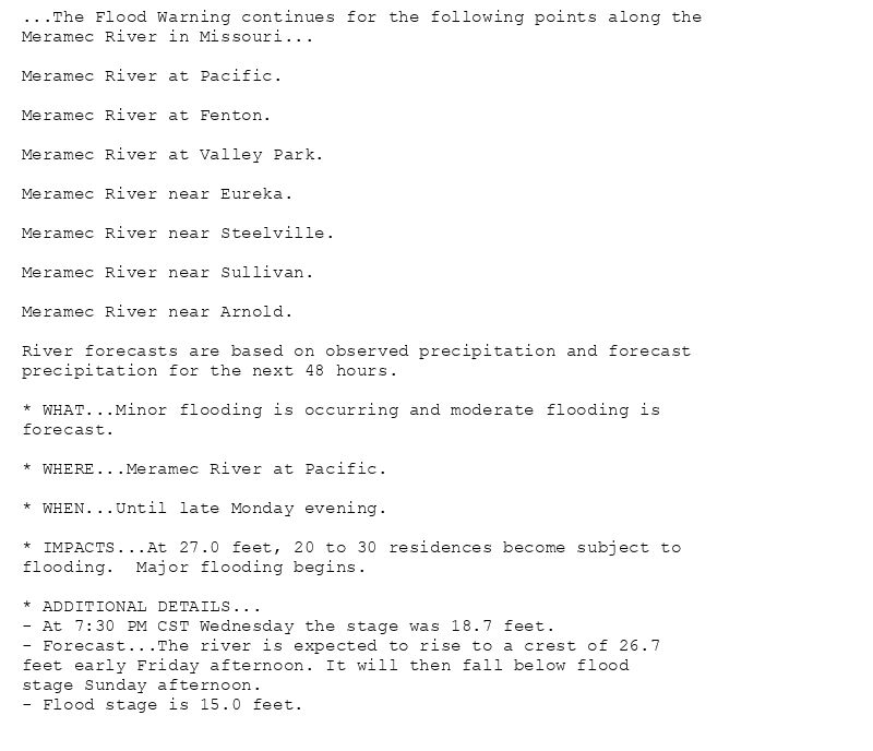 ...The Flood Warning continues for the following points along the
Meramec River in Missouri...

Meramec River at Pacific.

Meramec River at Fenton.

Meramec River at Valley Park.

Meramec River near Eureka.

Meramec River near Steelville.

Meramec River near Sullivan.

Meramec River near Arnold.

River forecasts are based on observed precipitation and forecast
precipitation for the next 48 hours.

* WHAT...Minor flooding is occurring and moderate flooding is
forecast.

* WHERE...Meramec River at Pacific.

* WHEN...Until late Monday evening.

* IMPACTS...At 27.0 feet, 20 to 30 residences become subject to
flooding.  Major flooding begins.

* ADDITIONAL DETAILS...
- At 7:30 PM CST Wednesday the stage was 18.7 feet.
- Forecast...The river is expected to rise to a crest of 26.7
feet early Friday afternoon. It will then fall below flood
stage Sunday afternoon.
- Flood stage is 15.0 feet.