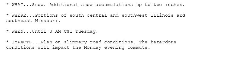 * WHAT...Snow. Additional snow accumulations up to two inches.

* WHERE...Portions of south central and southwest Illinois and
southeast Missouri.

* WHEN...Until 3 AM CST Tuesday.

* IMPACTS...Plan on slippery road conditions. The hazardous
conditions will impact the Monday evening commute.