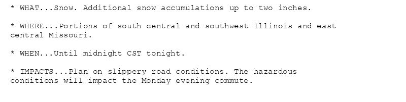 * WHAT...Snow. Additional snow accumulations up to two inches.

* WHERE...Portions of south central and southwest Illinois and east
central Missouri.

* WHEN...Until midnight CST tonight.

* IMPACTS...Plan on slippery road conditions. The hazardous
conditions will impact the Monday evening commute.