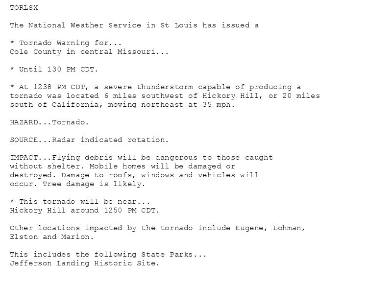 TORLSX

The National Weather Service in St Louis has issued a

* Tornado Warning for...
Cole County in central Missouri...

* Until 130 PM CDT.

* At 1238 PM CDT, a severe thunderstorm capable of producing a
tornado was located 6 miles southwest of Hickory Hill, or 20 miles
south of California, moving northeast at 35 mph.

HAZARD...Tornado.

SOURCE...Radar indicated rotation.

IMPACT...Flying debris will be dangerous to those caught
without shelter. Mobile homes will be damaged or
destroyed. Damage to roofs, windows and vehicles will
occur. Tree damage is likely.

* This tornado will be near...
Hickory Hill around 1250 PM CDT.

Other locations impacted by the tornado include Eugene, Lohman,
Elston and Marion.

This includes the following State Parks...
Jefferson Landing Historic Site.