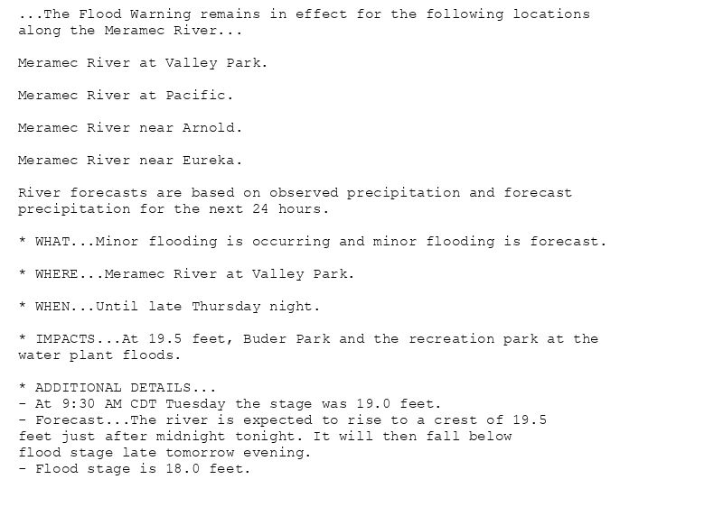 ...The Flood Warning remains in effect for the following locations
along the Meramec River...

Meramec River at Valley Park.

Meramec River at Pacific.

Meramec River near Arnold.

Meramec River near Eureka.

River forecasts are based on observed precipitation and forecast
precipitation for the next 24 hours.

* WHAT...Minor flooding is occurring and minor flooding is forecast.

* WHERE...Meramec River at Valley Park.

* WHEN...Until late Thursday night.

* IMPACTS...At 19.5 feet, Buder Park and the recreation park at the
water plant floods.

* ADDITIONAL DETAILS...
- At 9:30 AM CDT Tuesday the stage was 19.0 feet.
- Forecast...The river is expected to rise to a crest of 19.5
feet just after midnight tonight. It will then fall below
flood stage late tomorrow evening.
- Flood stage is 18.0 feet.