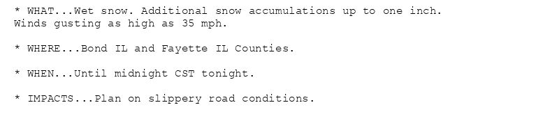 * WHAT...Wet snow. Additional snow accumulations up to one inch.
Winds gusting as high as 35 mph.

* WHERE...Bond IL and Fayette IL Counties.

* WHEN...Until midnight CST tonight.

* IMPACTS...Plan on slippery road conditions.
